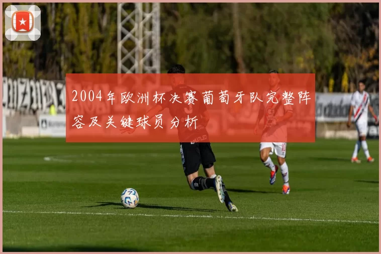 2004年欧洲杯决赛葡萄牙队完整阵容及关键球员分析