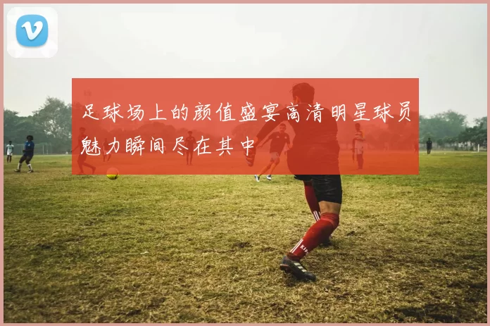 足球场上的颜值盛宴高清明星球员魅力瞬间尽在其中