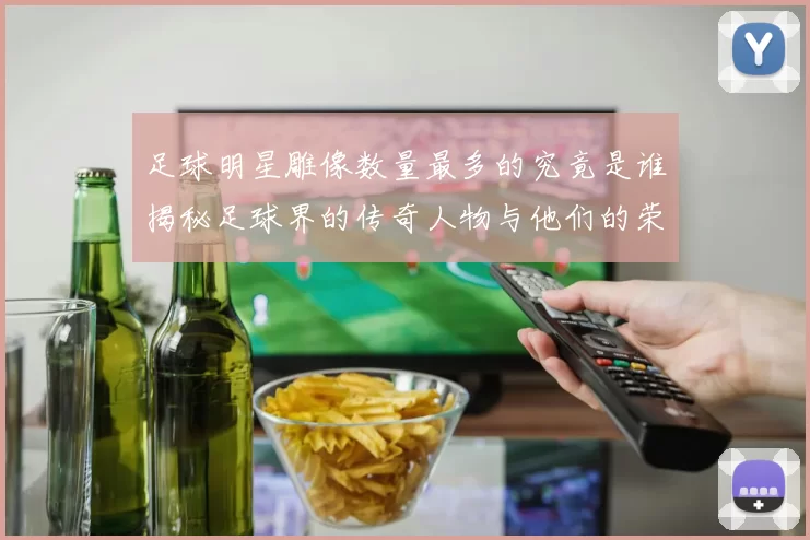 足球明星雕像数量最多的究竟是谁揭秘足球界的传奇人物与他们的荣耀雕塑