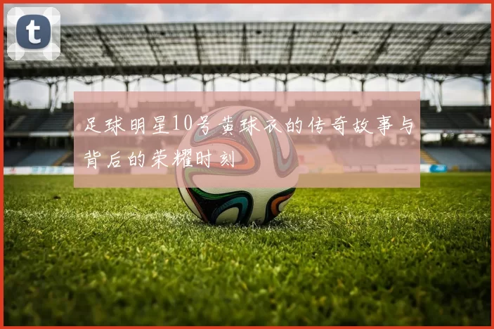 足球明星10号黄球衣的传奇故事与背后的荣耀时刻