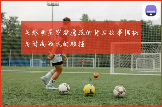 足球明星穿猎鹰服的背后故事揭秘与时尚潮流的碰撞